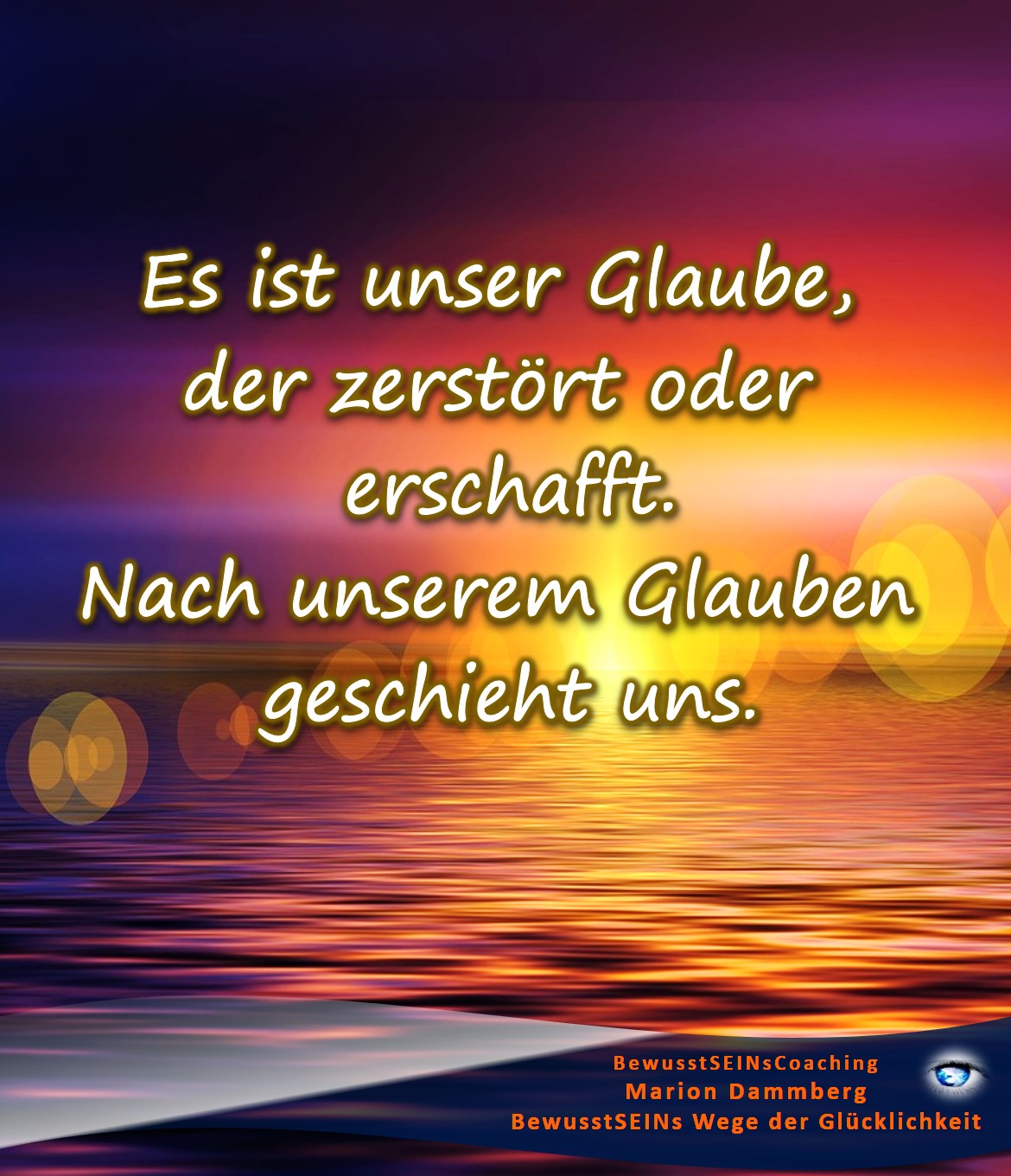 Es ist unser Glaube, der zerstört oder erschafft. Nach unserem Glauben geschieht uns. - BewusstSEINs Wege der Glücklichkeit, Marion Dammberg, BewusstSEINs-Coaching