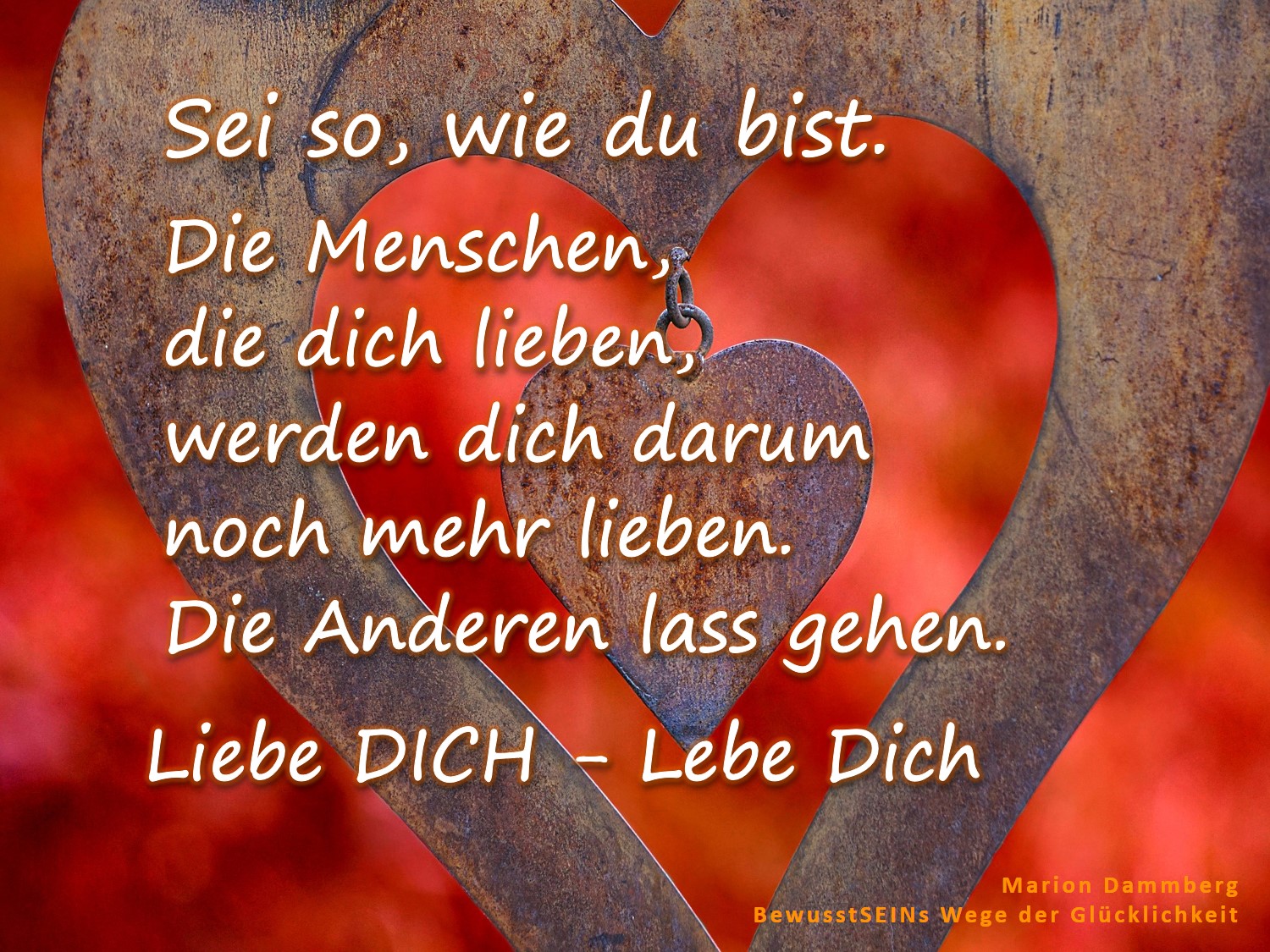 Sei so, wie du bist. Die Menschen, die dich lieben, werden dich darum noch mehr lieben. Die Anderen lass gehen. Liebe DICH - Lebe Dich. - BewusstSEINS Wege der Glücklichkeit, Marion Dammberg, BewusstSEINS Life Coach