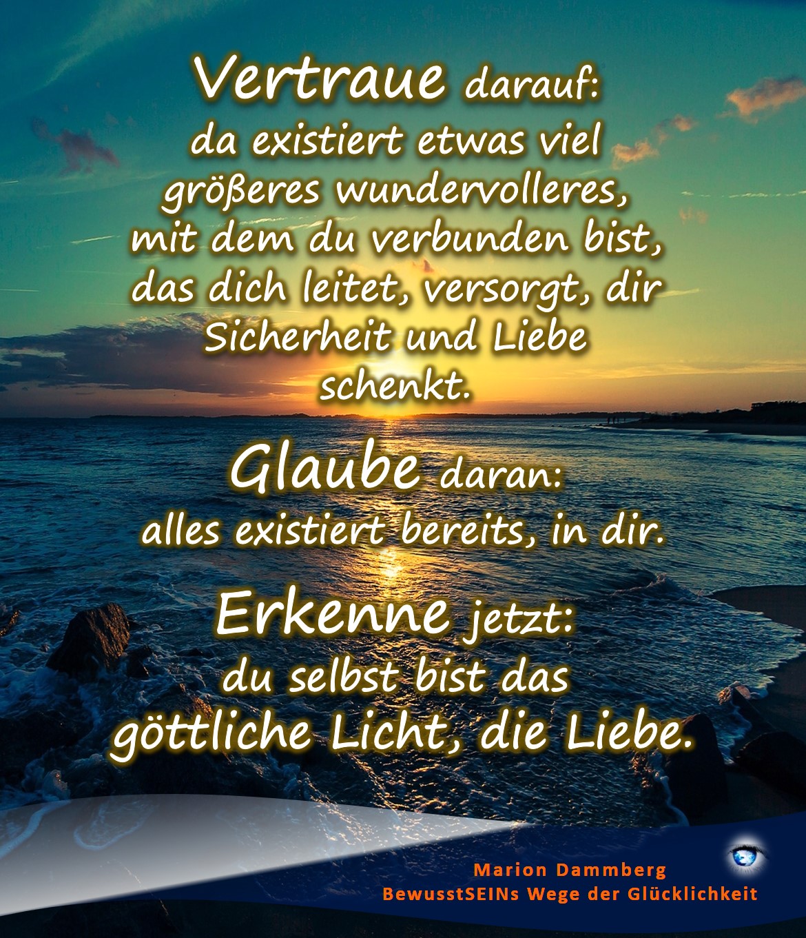 Vertraue darauf da existiert etwas viel größeres Wundervolleres, mit dem du verbunden bist, das dich leitet, versorgt, dir Sicherheit und Liebe schenkt. Glaube daran: alles existiert bereits, in dir. Erkenne jetzt: du selbst bist das göttliche Licht, die Liebe. - Coaching Beratung Training Transformation Quantenheilung, BewusstSEINS Wege der Glücklichkeit, Marion Dammberg, BewusstSEINS Life Coach