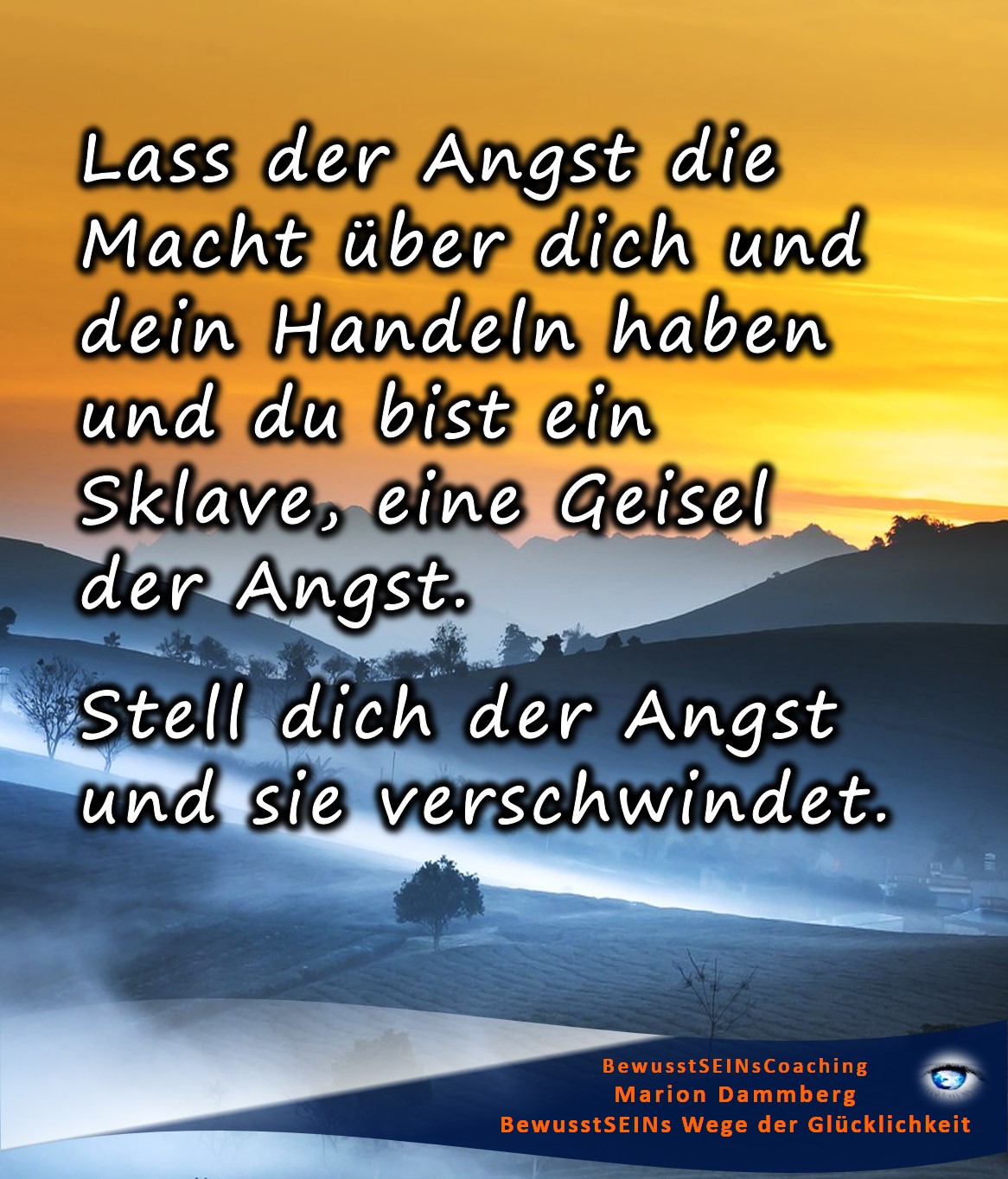 Lass der Angst die Macht über dich und dein Handeln haben und du bist ein Sklave, eine Geisel der Angst. Stell dich der Angst und sie verschwindet. - BewusstSEINs Wege der Glücklichkeit, Marion Dammberg, Bewusstseins-Life-Coach