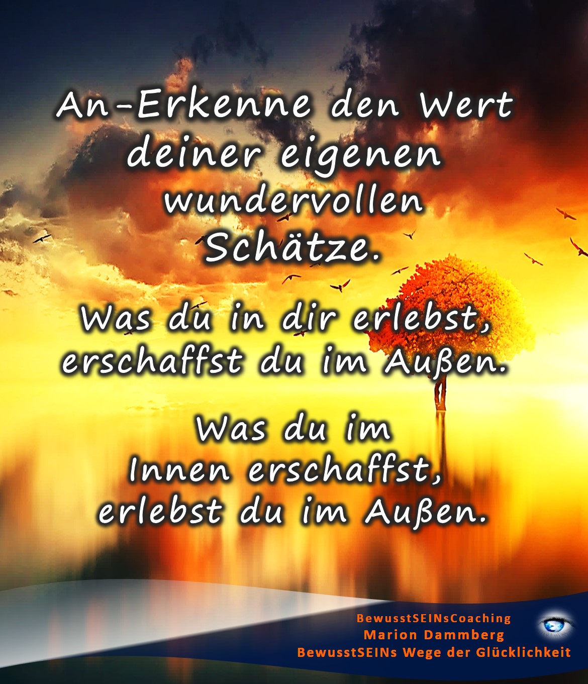 An- Erkenne den Wert deiner eigenen wundervollen Schätze. Was du in dir erlebst, erschaffst du im Außen. Was du im Innen erschaffst, erlebst du im Außen. - BewusstSEINS Wege der Glücklichkeit, Marion Dammberg, BewusstSEINS Life Coach